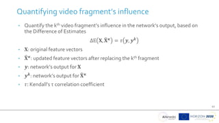 12
• Quantify the kth video fragment’s influence in the network’s output, based on
the Difference of Estimates
ΔΕ 𝚾, 𝚾𝜿
= 𝜏 𝒚, 𝒚𝒌
• 𝚾: original feature vectors
• 𝚾𝜿
: updated feature vectors after replacing the kth fragment
• 𝒚: network’s output for 𝚾
• 𝒚𝒌: network’s output for 𝚾𝜿
• 𝜏: Kendall’s τ correlation coefficient
Quantifying video fragment’s influence
 