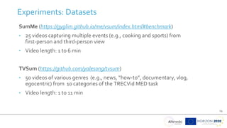 14
SumMe (https://gyglim.github.io/me/vsum/index.html#benchmark)
• 25 videos capturing multiple events (e.g., cooking and sports) from
first-person and third-person view
• Video length: 1 to 6 min
TVSum (https://github.com/yalesong/tvsum)
• 50 videos of various genres (e.g., news, “how-to”, documentary, vlog,
egocentric) from 10 categories of the TRECVid MED task
• Video length: 1 to 11 min
Experiments: Datasets
 