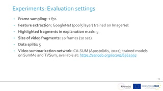 15
• Frame sampling: 2 fps
• Feature extraction: GoogleNet (pool5 layer) trained on ImageNet
• Highlighted fragments in explanation mask: 5
• Size of video fragments: 20 frames (10 sec)
• Data splits: 5
• Video summarization network: CA-SUM (Apostolidis, 2022); trained models
on SumMe and TVSum, available at: https://zenodo.org/record/6562992
Experiments: Evaluation settings
 