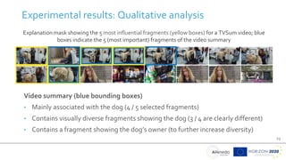 23
Experimental results: Qualitative analysis
Video summary (blue bounding boxes)
• Mainly associated with the dog (4 / 5 selected fragments)
• Contains visually diverse fragments showing the dog (3 / 4 are clearly different)
• Contains a fragment showing the dog’s owner (to further increase diversity)
Explanation mask showing the 5 most influential fragments (yellow boxes) for a TVSum video; blue
boxes indicate the 5 (most important) fragments of the video summary
 