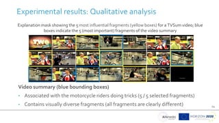 24
Experimental results: Qualitative analysis
Explanation mask showing the 5 most influential fragments (yellow boxes) for a TVSum video; blue
boxes indicate the 5 (most important) fragments of the video summary
Video summary (blue bounding boxes)
• Associated with the motorcycle riders doing tricks (5 / 5 selected fragments)
• Contains visually diverse fragments (all fragments are clearly different)
 