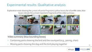 25
Experimental results: Qualitative analysis
Explanation mask showing the 5 most influential fragments (yellow boxes) for a SumMe video; blue
boxes indicate the 5 (most important) fragments of the video summary
Video summary (blue bounding boxes)
• Containing parts showing the bird and the courtyard (e.g., paving, chair)
• Missing parts showing the dog and the bird playing together
 
