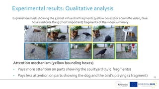 25
Experimental results: Qualitative analysis
Explanation mask showing the 5 most influential fragments (yellow boxes) for a SumMe video; blue
boxes indicate the 5 (most important) fragments of the video summary
Attention mechanism (yellow bounding boxes)
• Pays more attention on parts showing the courtyard (3 / 5 fragments)
• Pays less attention on parts showing the dog and the bird’s playing (1 fragment)
 