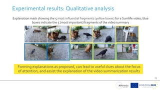 25
Experimental results: Qualitative analysis
Explanation mask showing the 5 most influential fragments (yellow boxes) for a SumMe video; blue
boxes indicate the 5 (most important) fragments of the video summary
Forming explanations as proposed, can lead to useful clues about the focus
of attention, and assist the explanation of the video summarization results
 