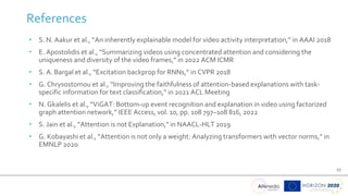 27
References
• S. N. Aakur et al., “An inherently explainable model for video activity interpretation,” in AAAI 2018
• E. Apostolidis et al., “Summarizing videos using concentrated attention and considering the
uniqueness and diversity of the video frames,” in 2022 ACM ICMR
• S. A. Bargal et al., “Excitation backprop for RNNs,” in CVPR 2018
• G. Chrysostomou et al., “Improving the faithfulness of attention-based explanations with task-
specific information for text classification,” in 2021 ACL Meeting
• N. Gkalelis et al., “ViGAT: Bottom-up event recognition and explanation in video using factorized
graph attention network,” IEEE Access, vol. 10, pp. 108 797–108 816, 2022
• S. Jain et al., “Attention is not Explanation,” in NAACL-HLT 2019
• G. Kobayashi et al., “Attention is not only a weight: Analyzing transformers with vector norms,” in
EMNLP 2020
 