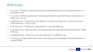 27
References
• Z. Li et al., “Towards visually explaining video understanding networks with perturbation,” in
IEEE WACV 2021
• Y. Liu et al., “Rethinking attention-model explainability through faithfulness violation test,” in
ICML 2022, vol. 162
• J. Manttari et al., “Interpreting video features: A comparison of 3D conv. networks and conv.
LSTM networks,” in ACCV 2020
• S. Serrano et al., “Is attention interpretable?” in 2019 ACL Meeting
• A. Stergiou et al., “Saliency tubes: Visual explanations for spatiotemporal convolutions,” in IEEE
ICIP 2019
• S. Wiegreffe et al., “Attention is not not explanation,” in EMNLP 2019
• T. Zhuo et al., “Explainable video action reasoning via prior knowledge and state transitions,” in
2019 ACM MM
 