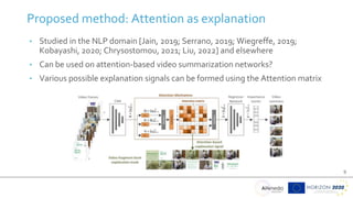 9
• Studied in the NLP domain [Jain, 2019; Serrano, 2019; Wiegreffe, 2019;
Kobayashi, 2020; Chrysostomou, 2021; Liu, 2022] and elsewhere
• Can be used on attention-based video summarization networks?
• Various possible explanation signals can be formed using the Attention matrix
Proposed method: Attention as explanation
 
