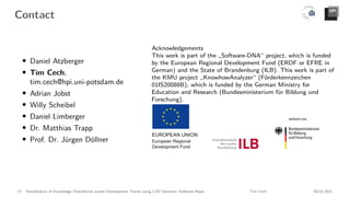 Contact
• Daniel Atzberger
• Tim Cech,
tim.cech@hpi.uni-potsdam.de
• Adrian Jobst
• Willy Scheibel
• Daniel Limberger
• Dr. Matthias Trapp
• Prof. Dr. Jürgen Döllner
Acknowledgements
This work is part of the „Software-DNA“ project, which is funded
by the European Regional Development Fund (ERDF or EFRE in
German) and the State of Brandenburg (ILB). This work is part of
the KMU project „KnowhowAnalyzer“ (Förderkennzeichen
01IS20088B), which is funded by the German Ministry for
Education and Research (Bundesministerium für Bildung und
Forschung).
17 Visualization of Knowledge Distribution across Development Teams using 2.5D Semantic Software Maps Tim Cech 08.02.2021
 