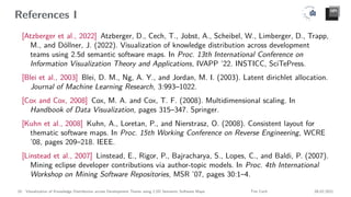 References I
[Atzberger et al., 2022] Atzberger, D., Cech, T., Jobst, A., Scheibel, W., Limberger, D., Trapp,
M., and Döllner, J. (2022). Visualization of knowledge distribution across development
teams using 2.5d semantic software maps. In Proc. 13th International Conference on
Information Visualization Theory and Applications, IVAPP ’22. INSTICC, SciTePress.
[Blei et al., 2003] Blei, D. M., Ng, A. Y., and Jordan, M. I. (2003). Latent dirichlet allocation.
Journal of Machine Learning Research, 3:993–1022.
[Cox and Cox, 2008] Cox, M. A. and Cox, T. F. (2008). Multidimensional scaling. In
Handbook of Data Visualization, pages 315–347. Springer.
[Kuhn et al., 2008] Kuhn, A., Loretan, P., and Nierstrasz, O. (2008). Consistent layout for
thematic software maps. In Proc. 15th Working Conference on Reverse Engineering, WCRE
’08, pages 209–218. IEEE.
[Linstead et al., 2007] Linstead, E., Rigor, P., Bajracharya, S., Lopes, C., and Baldi, P. (2007).
Mining eclipse developer contributions via author-topic models. In Proc. 4th International
Workshop on Mining Software Repositories, MSR ’07, pages 30:1–4.
18 Visualization of Knowledge Distribution across Development Teams using 2.5D Semantic Software Maps Tim Cech 08.02.2021
 