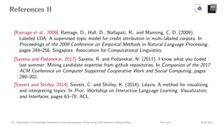 References II
[Ramage et al., 2009] Ramage, D., Hall, D., Nallapati, R., and Manning, C. D. (2009).
Labeled LDA: A supervised topic model for credit attribution in multi-labeled corpora. In
Proceedings of the 2009 Conference on Empirical Methods in Natural Language Processing,
pages 248–256, Singapore. Association for Computational Linguistics.
[Saxena and Pedanekar, 2017] Saxena, R. and Pedanekar, N. (2017). I know what you coded
last summer: Mining candidate expertise from github repositories. In Companion of the 2017
ACM Conference on Computer Supported Cooperative Work and Social Computing, pages
299–302.
[Sievert and Shirley, 2014] Sievert, C. and Shirley, K. (2014). Ldavis: A method for visualizing
and interpreting topics. In Proc. Workshop on Interactive Language Learning, Visualization,
and Interfaces, pages 63–70. ACL.
19 Visualization of Knowledge Distribution across Development Teams using 2.5D Semantic Software Maps Tim Cech 08.02.2021
 