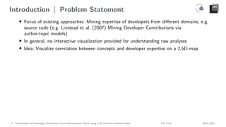 Introduction | Problem Statement
• Focus of existing approaches: Mining expertise of developers from different domains, e.g.
source code (e.g. Linstead et al. (2007) Mining Developer Contributions via
author-topic models)
• In general, no interactive visualization provided for understanding raw analyses
• Idea: Visualize correlation between concepts and developer expertise on a 2,5D-map
3 Visualization of Knowledge Distribution across Development Teams using 2.5D Semantic Software Maps Tim Cech 08.02.2021
 