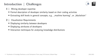 Introduction | Challenges
1 | Mining developer expertise
• Formal description of developer similarity based on their coding activities
• Extracting skill levels in general concepts, e.g., „machine learning“, or „blockchain“
2 | Visualization Requirements
• Displaying similarity between developers
• Displaying attributes of developers
• Interaction techniques for analyzing knowledge distributions
4 Visualization of Knowledge Distribution across Development Teams using 2.5D Semantic Software Maps Tim Cech 08.02.2021
 