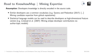 Road to KnowhowMap | Mining Expertise
Assumption: Developers knowledge is directly encoded in the source code.
• Similar developers use a common vocabulary (e.g. Saxena and Pedanekar (2017): [...]
Mining candidate expertise from github repositories)
• Statistical language models can be used to describe developers as high-dimensional feature
vectors (e.g. Linstead et al. (2007): Mining eclipse developer contributions via
author-topic models)
7 Visualization of Knowledge Distribution across Development Teams using 2.5D Semantic Software Maps Tim Cech 08.02.2021
 
