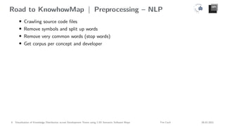 Road to KnowhowMap | Preprocessing – NLP
• Crawling source code files
• Remove symbols and split up words
• Remove very common words (stop words)
• Get corpus per concept and developer
8 Visualization of Knowledge Distribution across Development Teams using 2.5D Semantic Software Maps Tim Cech 08.02.2021
 