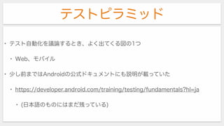 テストピラミッド
• テスト自動化を議論するとき、よく出てくる図の1つ
• Web、モバイル
• 少し前まではAndroidの公式ドキュメントにも説明が載っていた
• https://developer.android.com/training/testing/fundamentals?hl=ja
• (日本語のものにはまだ残っている)
 