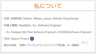 私について
• 名前: 松尾和昭 (Twitter: @Kazu_cocoa, GitHub: KazuCocoa)
• 所属と職種: HeadSpin, Inc, Software Engineer
• Ex. Cookpad (QA/Test Software Engineer), ACCESS(Software Engineer)
• OSS: Appium Project
• 最近の活動: 「実践ソフトウェアエンジニアリング第9版」の一部翻訳
 