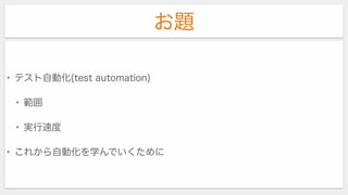 お題
• テスト自動化(test automation)
• 範囲
• 実行速度
• これから自動化を学んでいくために
 