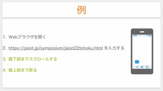 例
1. Webブラウザを開く
2. https://jasst.jp/symposium/jasst22tohoku.html を入力する
3. 最下部までスクロールする
4. 最上部まで戻る
 