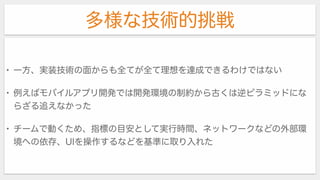 多様な技術的挑戦
• 一方、実装技術の面からも全てが全て理想を達成できるわけではない
• 例えばモバイルアプリ開発では開発環境の制約から古くは逆ピラミッドにな
らざる追えなかった
• チームで動くため、指標の目安として実行時間、ネットワークなどの外部環
境への依存、UIを操作するなどを基準に取り入れた
 