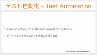 テスト自動化 - Test Automation
• The use of software to perform or support test activities
• ソフトウェアを使ったテスト活動の実行や支援
https://glossary.istqb.org/jp/search
 