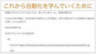 これから自動化を学んでいくために
•実際のプロジェクトにおいては、使っているツール、言語が異なる
•これから学ぶ場合、社内の助けを得ることが可能な、社内で使われている技術から始める
と良い（ことが多い）
•OSSを活用する
•公式ドキュメントから始める
•例:
•Android https://developer.android.com/training/testing/fundamentals?hl=ja
•iOS:
 