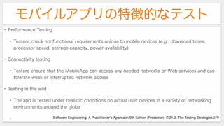 モバイルアプリの特徴的なテスト
• Performance Testing
• Testers check nonfunctional requirements unique to mobile devices (e.g., download times,
processor speed, storage capacity, power availability)
• Connectivity testing
• Testers ensure that the MobileApp can access any needed networks or Web services and can
tolerate weak or interrupted network access
• Testing in the wild
• The app is tested under realistic conditions on actual user devices in a variety of networking
environments around the globe
• Software Engineering: A Practitioner's Approach 9th Edition (Pressman) の21.2. The Testing Strategiesより
 