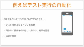例えばテスト実行の自動化
• GUIを操作して行うモバイルアプリのテスト
• テスト対象となるアプリを起動
• 何らかの操作をGUI越しに操作し、結果を記録
• 結果を検証
 