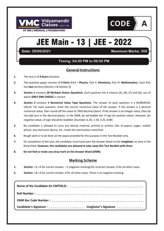 General Instructions
1. The test is of 3 hours duration.
2. The question paper consists of 3 Parts (Part I: Physics, Part II: Chemistry, Part III: Mathematics). Each Part
has two sections (Section 1 & Section 2).
3. Section 1 contains 20 Multiple Choice Questions. Each question has 4 choices (A), (B), (C) and (D), out of
which ONLY ONE CHOICE is correct.
4. Section 2 contains 5 Numerical Value Type Questions. The answer to each question is a NUMERICAL
VALUE. For each question, enter the correct numerical value of the answer. If the answer is a decimal
numerical value, then round-off the value to TWO decimal places. If the answer is an Integer value, then do
not add zero in the decimal places. In the OMR, do not bubble the  sign for positive values. However, for
negative values, Θ sign should be bubbled. (Example: 6, 81, 1.50, 3.25, 0.08)
5. No candidate is allowed to carry any textual material, printed or written, bits of papers, pager, mobile
phone, any electronic device, etc. inside the examination room/hall.
6. Rough work is to be done on the space provided for this purpose in the Test Booklet only.
7. On completion of the test, the candidate must hand over the Answer Sheet to the Invigilator on duty in the
Room/Hall. However, the candidates are allowed to take away this Test Booklet with them.
8. Do not fold or make any stray mark on the Answer Sheet (OMR).
Marking Scheme
1. Section – 1: +4 for correct answer, –1 (negative marking) for incorrect answer, 0 for all other cases.
2. Section – 2: +4 for correct answer, 0 for all other cases. There is no negative marking.
Name of the Candidate (In CAPITALS) :
Roll Number :
OMR Bar Code Number :
Candidate's Signature : Invigilator's Signature
 