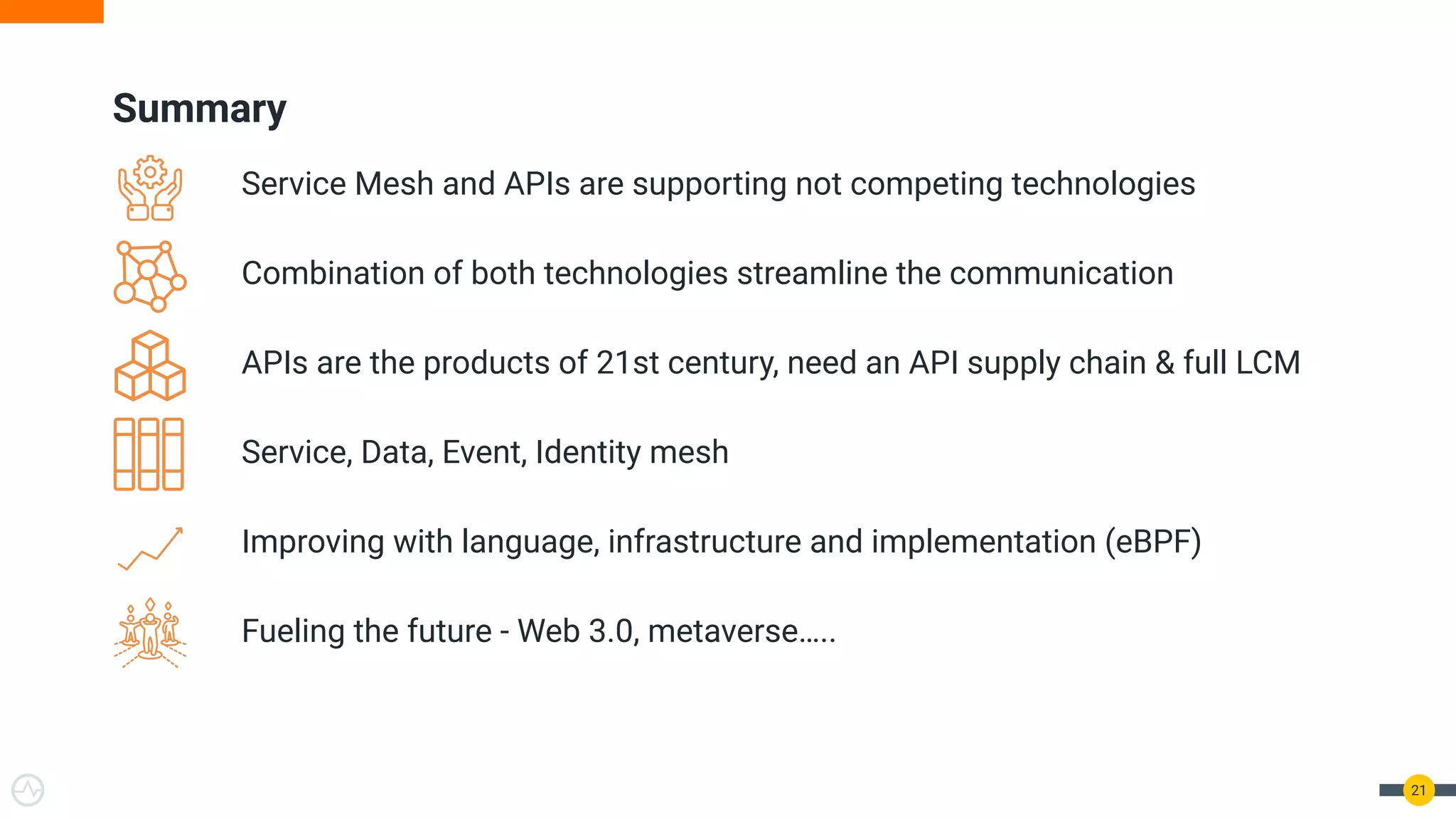 Summary
Service Mesh and APIs are supporting not competing technologies
Combination of both technologies streamline the communication
APIs are the products of 21st century, need an API supply chain & full LCM
Service, Data, Event, Identity mesh
Improving with language, infrastructure and implementation (eBPF)
Fueling the future - Web 3.0, metaverse…..
21
 