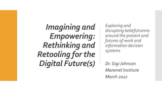 Imagining and
Empowering:
Rethinking and
Retooling for the
Digital Future(s)
Exploring and
disrupting beliefs/norms
around the present and
futures of work and
information decision
systems
Dr. Gigi Johnson
Maremel Institute
March 2022
 