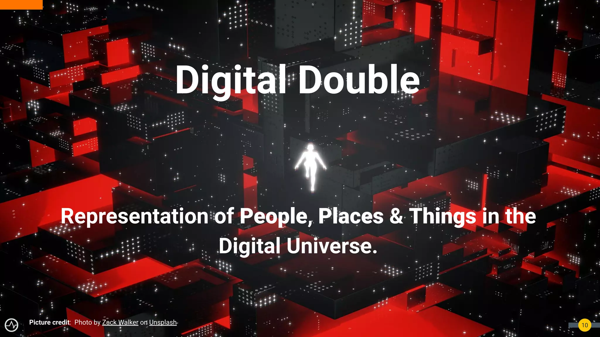 Digital Double
10
Picture credit: Photo by Zack Walker on Unsplash
Representation of People, Places & Things in the
Digital Universe.
 