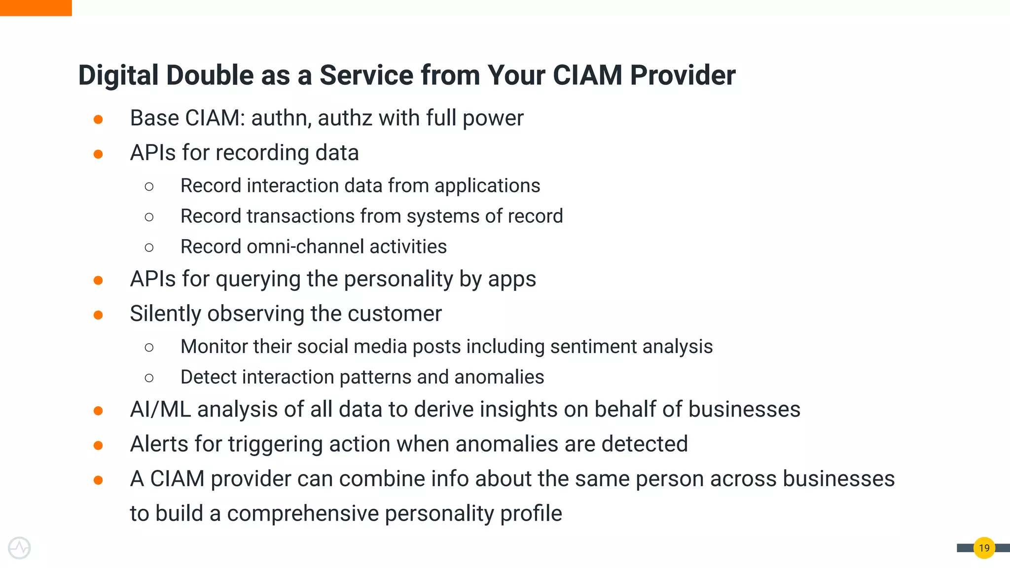 Digital Double as a Service from Your CIAM Provider
● Base CIAM: authn, authz with full power
● APIs for recording data
○ Record interaction data from applications
○ Record transactions from systems of record
○ Record omni-channel activities
● APIs for querying the personality by apps
● Silently observing the customer
○ Monitor their social media posts including sentiment analysis
○ Detect interaction patterns and anomalies
● AI/ML analysis of all data to derive insights on behalf of businesses
● Alerts for triggering action when anomalies are detected
● A CIAM provider can combine info about the same person across businesses
to build a comprehensive personality proﬁle
19
 