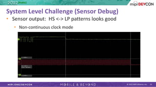 © 2022 MIPI Alliance, Inc. 10
System Level Challenge (Sensor Debug)
• Sensor output: HS <-> LP patterns looks good
• Non-continuous clock mode
[Public]
 