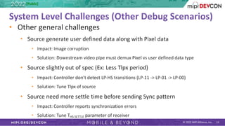 © 2022 MIPI Alliance, Inc. 13
System Level Challenges (Other Debug Scenarios)
• Other general challenges
• Source generate user defined data along with Pixel data
• Impact: Image corruption
• Solution: Downstream video pipe must demux Pixel vs user defined data type
• Source slightly out of spec (Ex: Less Tlpx period)
• Impact: Controller don’t detect LP-HS transitions (LP-11 -> LP-01 -> LP-00)
• Solution: Tune Tlpx of source
• Source need more settle time before sending Sync pattern
• Impact: Controller reports synchronization errors
• Solution: Tune THS-SETTLE parameter of receiver
[Public]
 