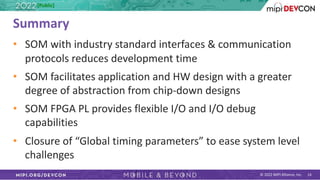 © 2022 MIPI Alliance, Inc. 14
Summary
• SOM with industry standard interfaces & communication
protocols reduces development time
• SOM facilitates application and HW design with a greater
degree of abstraction from chip-down designs
• SOM FPGA PL provides flexible I/O and I/O debug
capabilities
• Closure of “Global timing parameters” to ease system level
challenges
[Public]
 