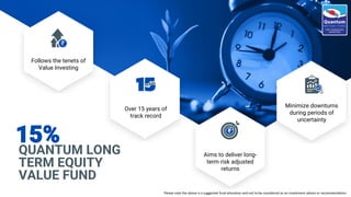 QUANTUM LONG
TERM EQUITY
VALUE FUND
15%
Minimize downturns
during periods of
uncertainty
Follows the tenets of
Value Investing
Over 15 years of
track record
Aims to deliver long-
term risk adjusted
returns
Please note the above is a suggested fund allocation and not to be considered as an investment advice or recommendation
 