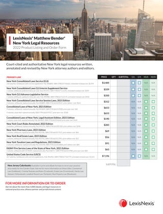 LexisNexis®
Matthew Bender®
New York Legal Resources
2022 Product Listing and Order Form
Court-cited and authoritative New York legal resources written,
annotated and revised by New York attorney authors and editors.
PRIMARY LAW PRICE QTY SUBTOTAL S/A S/N NS/A NS/N
New York Consolidated Laws Service (CLS)
234 volumes, hardbound, with current supplement, Pub. #40805, ISBN 9780327106661, estimated renewal cost: $2,959 $3,484 n
n n
n N/A N/A
New York Consolidated Laws CLS Interim Supplement Service
1 volume, softbound, published twice per year, Pub. #57255, ISBN 9780327112242, estimated renewal cost: $309
$339 n
n n
n N/A N/A
New York CLS Advance Legislative Service
1 volume, softbound, updated 6 times per year, Pub. #40980, ISBN 9780327112174, estimated renewal cost: $350
$350 n
n n
n N/A N/A
New York Consolidated Laws Service Session Laws, 2021 Edition
2 volumes, softbound, replaced annually, Pub. #40805, ISBN 9781663329547, prior edition cost: $265
$312 N/A N/A n
n n
n
Consolidated Laws of New York, 2021 Edition
9 volumes, softbound, replaced annually, Pub. #43609, ISBN 9781663319500, prior year cost: 568
$653 N/A N/A n
n n
n
9 volumes, loose-leaf, replaced annually, ISBN 9781663319517, prior year cost: $568
$653 N/A N/A n
n n
n
Consolidated Laws of New York, Legal Assistant Edition, 2021 Edition
1 volume, loose-leaf, replaced annually, Pub. #43609, ISBN 9781663316646, prior year cost: $165
$190 N/A N/A n
n n
n
New York Court Rules Annotated, 2022 Edition
3 volumes, softbound, replaced annually, Pub. #41231, ISBN 9781663301383, prior edition cost: $246
$283 N/A N/A n
n n
n
New York Pharmacy Laws, 2021 Edition
1 volume, softbound, replaced annually, Pub. #33746, ISBN 9781663317537, prior edition cost: $64
$69 N/A N/A n
n n
n
New York Real Estate Laws, 2021 Edition
1 volume, softbound, replaced annually, Pub. #33742, ISBN 9781663317391, prior edition cost: $52
$56 N/A N/A n
n n
n
New York Taxation Laws and Regulations, 2021 Edition
2 volumes, softbound, replaced annually, Pub. #33740, ISBN 9781663316868, prior edition cost: $84
$91 N/A N/A n
n n
n
FASNY Fire Service Laws of the State of New York, 2021 Edition
1 volume, softbound with CD-ROM, replaced annually, Pub. #30717, ISBN 9781663315984, prior year cost: $60
$63 N/A N/A n
n n
n
United States Code Service (USCS)
267 volumes, hardbound, with current supplements, Pub. #46902, ISBN 9780327102779, estimated renewal cost: $5,655 $7,196 n
n n
n N/A N/A
SUBTOTAL
FOR MORE INFORMATION OR TO ORDER
Ask me about the more than 4,000 ebooks and legal resources in
national practice area, alliance partner and jurisdictional content.
New Jersey Colorbooks Available in print and eBook formats to serve your practice
area needs for the Garden State. Ask me for more information on these titles: Commercial
Law (Goldbook); Criminal Statutes and Rules (Graybook); Estate Law (Greenbook); Family Law
Statutes (Yellowbook); Landlord-Tenant Law (Tanbook); Real Property Law (Bluebook).
CALL 866.995.1791
VISIT lexisnexis.com/NewYork
EMAIL inbound.sales@lexisnexis.com
 