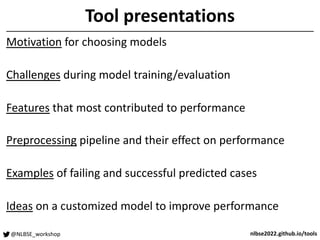 @NLBSE_workshop nlbse2022.github.io/tools
Tool presentations
Motivation for choosing models
Challenges during model training/evaluation
Features that most contributed to performance
Preprocessing pipeline and their effect on performance
Examples of failing and successful predicted cases
Ideas on a customized model to improve performance
 