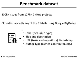 @NLBSE_workshop nlbse2022.github.io/tools
Benchmark dataset
800k+ issues from 127k+ GitHub projects
Closed issues with any of the 3 labels using Google BigQuery
• Label (aka issue type)
• Title and description
• URL (issue and repository), timestamp
• Author type (owner, contributor, etc.)
 