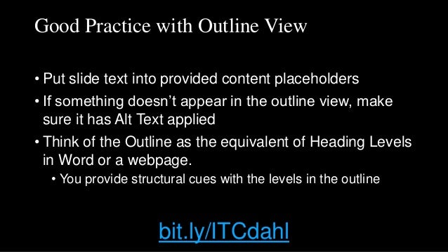 Good Practice with Outline View
• Put slide text into provided content placeholders
• If something doesn’t appear in the outline view, make
sure it has Alt Text applied
• Think of the Outline as the equivalent of Heading Levels
in Word or a webpage.
• You provide structural cues with the levels in the outline
bit.ly/ITCdahl
 