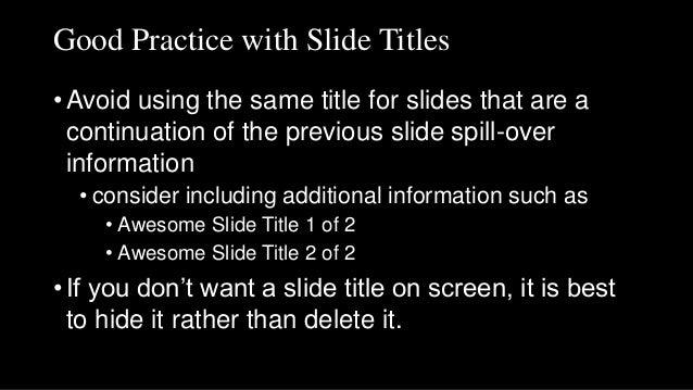 Good Practice with Slide Titles
• Avoid using the same title for slides that are a
continuation of the previous slide spill-over
information
• consider including additional information such as
• Awesome Slide Title 1 of 2
• Awesome Slide Title 2 of 2
• If you don’t want a slide title on screen, it is best
to hide it rather than delete it.
 