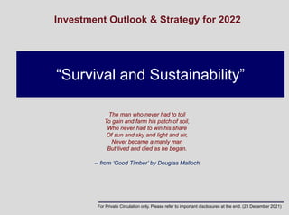 “Survival and Sustainability”
Investment Outlook & Strategy for 2022
The man who never had to toil
To gain and farm his patch of soil,
Who never had to win his share
Of sun and sky and light and air,
Never became a manly man
But lived and died as he began.
-- from ‘Good Timber’ by Douglas Malloch
For Private Circulation only. Please refer to important disclosures at the end. (23 December 2021)
 