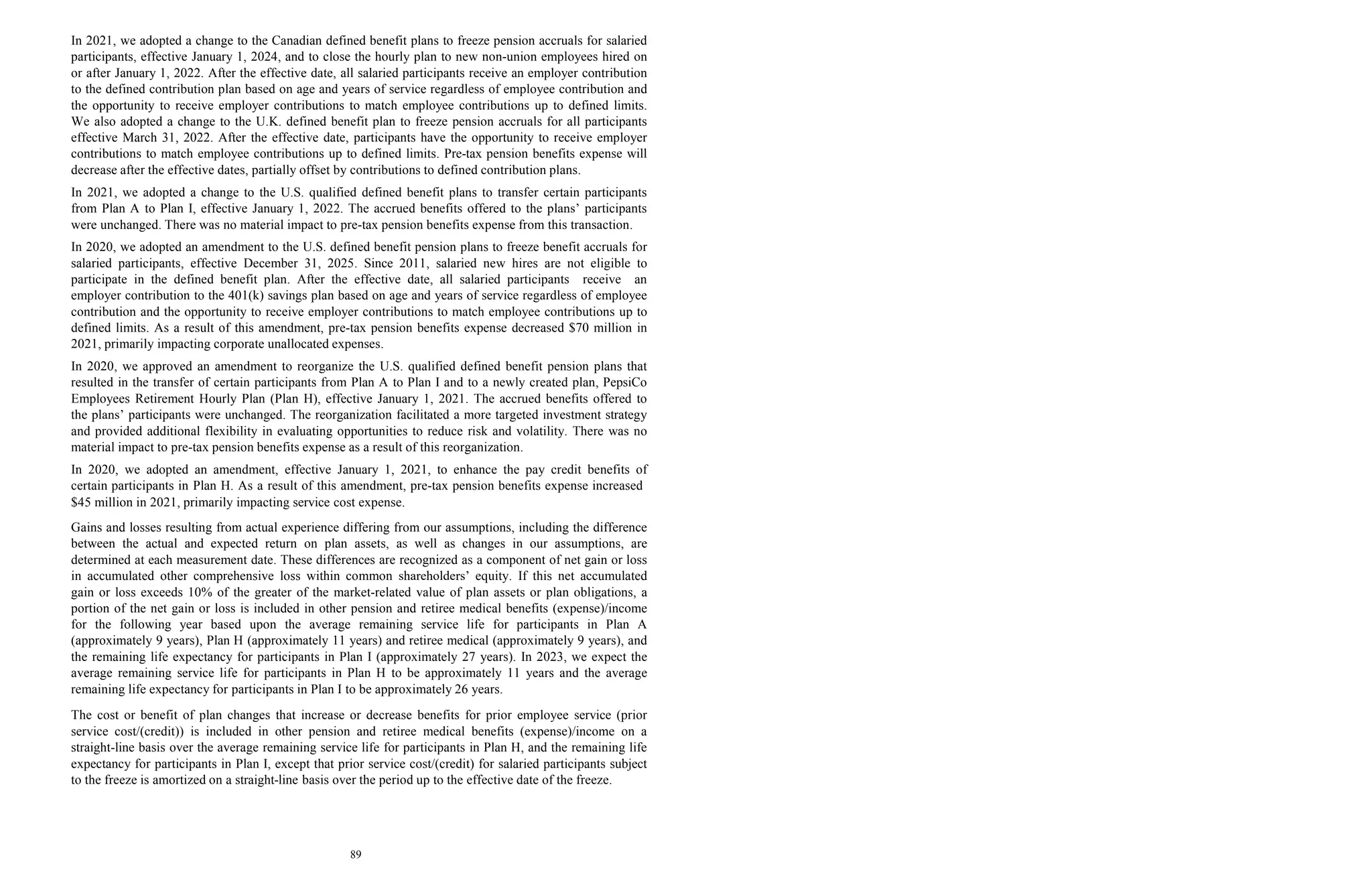 89
In 2021, we adopted a change to the Canadian defined benefit plans to freeze pension accruals for salaried
participants, effective January 1, 2024, and to close the hourly plan to new non-union employees hired on
or after January 1, 2022. After the effective date, all salaried participants receive an employer contribution
to the defined contribution plan based on age and years of service regardless of employee contribution and
the opportunity to receive employer contributions to match employee contributions up to defined limits.
We also adopted a change to the U.K. defined benefit plan to freeze pension accruals for all participants
effective March 31, 2022. After the effective date, participants have the opportunity to receive employer
contributions to match employee contributions up to defined limits. Pre-tax pension benefits expense will
decrease after the effective dates, partially offset by contributions to defined contribution plans.
In 2021, we adopted a change to the U.S. qualified defined benefit plans to transfer certain participants
from Plan A to Plan I, effective January 1, 2022. The accrued benefits offered to the plans’ participants
were unchanged. There was no material impact to pre-tax pension benefits expense from this transaction.
In 2020, we adopted an amendment to the U.S. defined benefit pension plans to freeze benefit accruals for
salaried participants, effective December 31, 2025. Since 2011, salaried new hires are not eligible to
participate in the defined benefit plan. After the effective date, all salaried participants receive an
employer contribution to the 401(k) savings plan based on age and years of service regardless of employee
contribution and the opportunity to receive employer contributions to match employee contributions up to
defined limits. As a result of this amendment, pre-tax pension benefits expense decreased $70 million in
2021, primarily impacting corporate unallocated expenses.
In 2020, we approved an amendment to reorganize the U.S. qualified defined benefit pension plans that
resulted in the transfer of certain participants from Plan A to Plan I and to a newly created plan, PepsiCo
Employees Retirement Hourly Plan (Plan H), effective January 1, 2021. The accrued benefits offered to
the plans’ participants were unchanged. The reorganization facilitated a more targeted investment strategy
and provided additional flexibility in evaluating opportunities to reduce risk and volatility. There was no
material impact to pre-tax pension benefits expense as a result of this reorganization.
In 2020, we adopted an amendment, effective January 1, 2021, to enhance the pay credit benefits of
certain participants in Plan H. As a result of this amendment, pre-tax pension benefits expense increased
$45 million in 2021, primarily impacting service cost expense.
Gains and losses resulting from actual experience differing from our assumptions, including the difference
between the actual and expected return on plan assets, as well as changes in our assumptions, are
determined at each measurement date. These differences are recognized as a component of net gain or loss
in accumulated other comprehensive loss within common shareholders’ equity. If this net accumulated
gain or loss exceeds 10% of the greater of the market-related value of plan assets or plan obligations, a
portion of the net gain or loss is included in other pension and retiree medical benefits (expense)/income
for the following year based upon the average remaining service life for participants in Plan A
(approximately 9 years), Plan H (approximately 11 years) and retiree medical (approximately 9 years), and
the remaining life expectancy for participants in Plan I (approximately 27 years). In 2023, we expect the
average remaining service life for participants in Plan H to be approximately 11 years and the average
remaining life expectancy for participants in Plan I to be approximately 26 years.
The cost or benefit of plan changes that increase or decrease benefits for prior employee service (prior
service cost/(credit)) is included in other pension and retiree medical benefits (expense)/income on a
straight-line basis over the average remaining service life for participants in Plan H, and the remaining life
expectancy for participants in Plan I, except that prior service cost/(credit) for salaried participants subject
to the freeze is amortized on a straight-line basis over the period up to the effective date of the freeze.
 