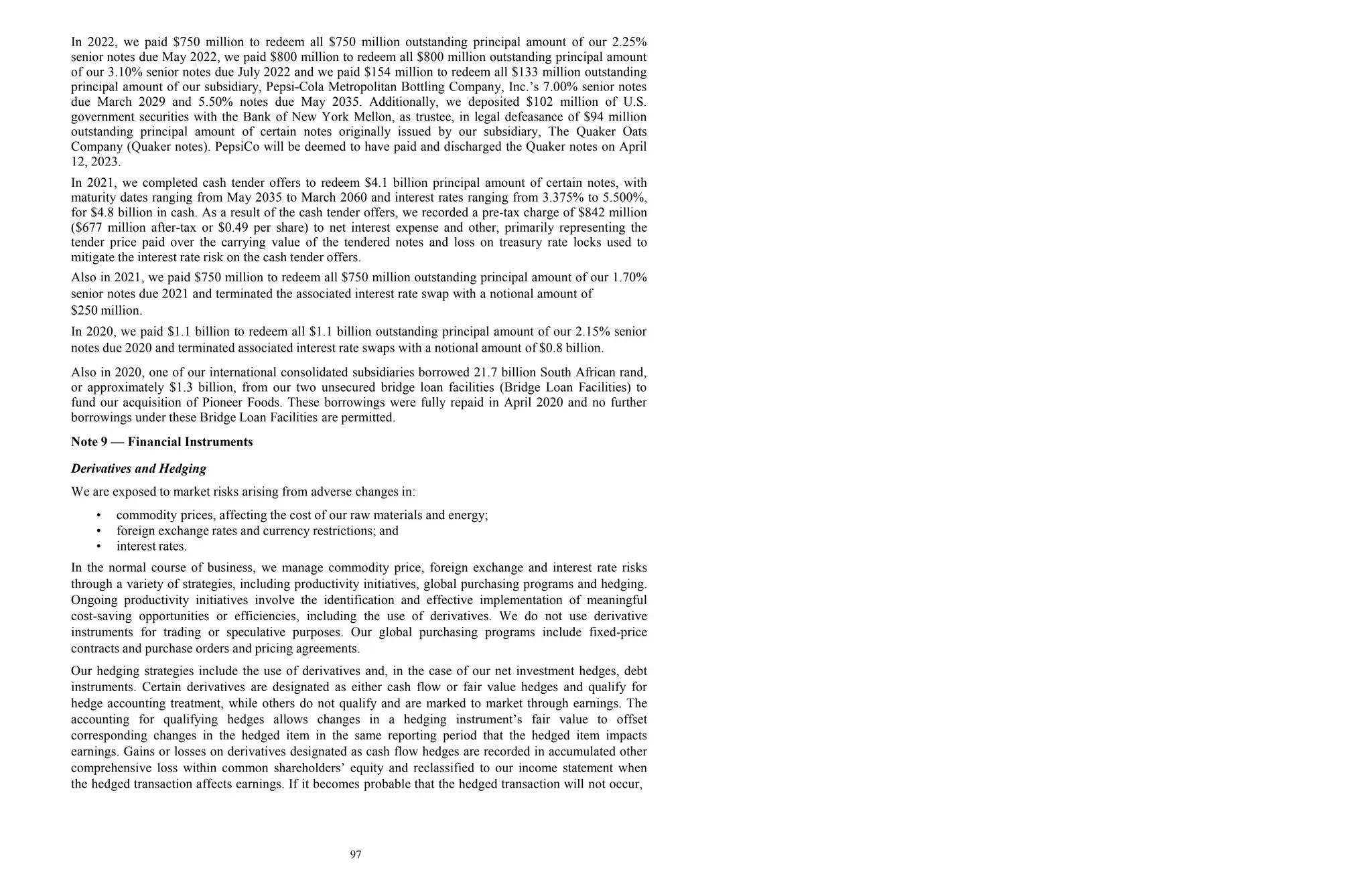 97
In 2022, we paid $750 million to redeem all $750 million outstanding principal amount of our 2.25%
senior notes due May 2022, we paid $800 million to redeem all $800 million outstanding principal amount
of our 3.10% senior notes due July 2022 and we paid $154 million to redeem all $133 million outstanding
principal amount of our subsidiary, Pepsi-Cola Metropolitan Bottling Company, Inc.’s 7.00% senior notes
due March 2029 and 5.50% notes due May 2035. Additionally, we deposited $102 million of U.S.
government securities with the Bank of New York Mellon, as trustee, in legal defeasance of $94 million
outstanding principal amount of certain notes originally issued by our subsidiary, The Quaker Oats
Company (Quaker notes). PepsiCo will be deemed to have paid and discharged the Quaker notes on April
12, 2023.
In 2021, we completed cash tender offers to redeem $4.1 billion principal amount of certain notes, with
maturity dates ranging from May 2035 to March 2060 and interest rates ranging from 3.375% to 5.500%,
for $4.8 billion in cash. As a result of the cash tender offers, we recorded a pre-tax charge of $842 million
($677 million after-tax or $0.49 per share) to net interest expense and other, primarily representing the
tender price paid over the carrying value of the tendered notes and loss on treasury rate locks used to
mitigate the interest rate risk on the cash tender offers.
Also in 2021, we paid $750 million to redeem all $750 million outstanding principal amount of our 1.70%
senior notes due 2021 and terminated the associated interest rate swap with a notional amount of
$250 million.
In 2020, we paid $1.1 billion to redeem all $1.1 billion outstanding principal amount of our 2.15% senior
notes due 2020 and terminated associated interest rate swaps with a notional amount of $0.8 billion.
Also in 2020, one of our international consolidated subsidiaries borrowed 21.7 billion South African rand,
or approximately $1.3 billion, from our two unsecured bridge loan facilities (Bridge Loan Facilities) to
fund our acquisition of Pioneer Foods. These borrowings were fully repaid in April 2020 and no further
borrowings under these Bridge Loan Facilities are permitted.
Note 9 — Financial Instruments
Derivatives and Hedging
We are exposed to market risks arising from adverse changes in:
• commodity prices, affecting the cost of our raw materials and energy;
• foreign exchange rates and currency restrictions; and
• interest rates.
In the normal course of business, we manage commodity price, foreign exchange and interest rate risks
through a variety of strategies, including productivity initiatives, global purchasing programs and hedging.
Ongoing productivity initiatives involve the identification and effective implementation of meaningful
cost-saving opportunities or efficiencies, including the use of derivatives. We do not use derivative
instruments for trading or speculative purposes. Our global purchasing programs include fixed-price
contracts and purchase orders and pricing agreements.
Our hedging strategies include the use of derivatives and, in the case of our net investment hedges, debt
instruments. Certain derivatives are designated as either cash flow or fair value hedges and qualify for
hedge accounting treatment, while others do not qualify and are marked to market through earnings. The
accounting for qualifying hedges allows changes in a hedging instrument’s fair value to offset
corresponding changes in the hedged item in the same reporting period that the hedged item impacts
earnings. Gains or losses on derivatives designated as cash flow hedges are recorded in accumulated other
comprehensive loss within common shareholders’ equity and reclassified to our income statement when
the hedged transaction affects earnings. If it becomes probable that the hedged transaction will not occur,
 