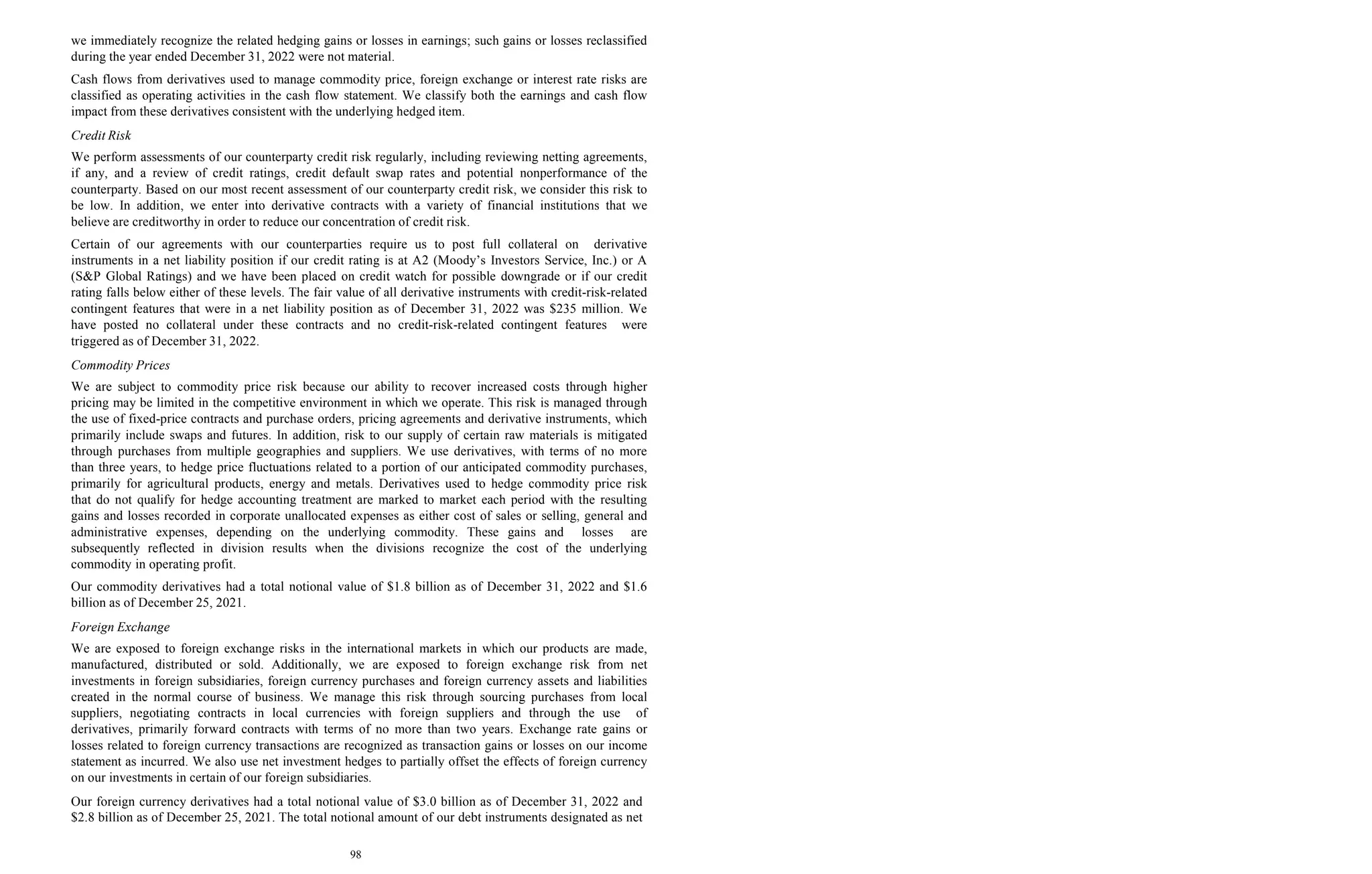 98
we immediately recognize the related hedging gains or losses in earnings; such gains or losses reclassified
during the year ended December 31, 2022 were not material.
Cash flows from derivatives used to manage commodity price, foreign exchange or interest rate risks are
classified as operating activities in the cash flow statement. We classify both the earnings and cash flow
impact from these derivatives consistent with the underlying hedged item.
Credit Risk
We perform assessments of our counterparty credit risk regularly, including reviewing netting agreements,
if any, and a review of credit ratings, credit default swap rates and potential nonperformance of the
counterparty. Based on our most recent assessment of our counterparty credit risk, we consider this risk to
be low. In addition, we enter into derivative contracts with a variety of financial institutions that we
believe are creditworthy in order to reduce our concentration of credit risk.
Certain of our agreements with our counterparties require us to post full collateral on derivative
instruments in a net liability position if our credit rating is at A2 (Moody’s Investors Service, Inc.) or A
(S&P Global Ratings) and we have been placed on credit watch for possible downgrade or if our credit
rating falls below either of these levels. The fair value of all derivative instruments with credit-risk-related
contingent features that were in a net liability position as of December 31, 2022 was $235 million. We
have posted no collateral under these contracts and no credit-risk-related contingent features were
triggered as of December 31, 2022.
Commodity Prices
We are subject to commodity price risk because our ability to recover increased costs through higher
pricing may be limited in the competitive environment in which we operate. This risk is managed through
the use of fixed-price contracts and purchase orders, pricing agreements and derivative instruments, which
primarily include swaps and futures. In addition, risk to our supply of certain raw materials is mitigated
through purchases from multiple geographies and suppliers. We use derivatives, with terms of no more
than three years, to hedge price fluctuations related to a portion of our anticipated commodity purchases,
primarily for agricultural products, energy and metals. Derivatives used to hedge commodity price risk
that do not qualify for hedge accounting treatment are marked to market each period with the resulting
gains and losses recorded in corporate unallocated expenses as either cost of sales or selling, general and
administrative expenses, depending on the underlying commodity. These gains and losses are
subsequently reflected in division results when the divisions recognize the cost of the underlying
commodity in operating profit.
Our commodity derivatives had a total notional value of $1.8 billion as of December 31, 2022 and $1.6
billion as of December 25, 2021.
Foreign Exchange
We are exposed to foreign exchange risks in the international markets in which our products are made,
manufactured, distributed or sold. Additionally, we are exposed to foreign exchange risk from net
investments in foreign subsidiaries, foreign currency purchases and foreign currency assets and liabilities
created in the normal course of business. We manage this risk through sourcing purchases from local
suppliers, negotiating contracts in local currencies with foreign suppliers and through the use of
derivatives, primarily forward contracts with terms of no more than two years. Exchange rate gains or
losses related to foreign currency transactions are recognized as transaction gains or losses on our income
statement as incurred. We also use net investment hedges to partially offset the effects of foreign currency
on our investments in certain of our foreign subsidiaries.
Our foreign currency derivatives had a total notional value of $3.0 billion as of December 31, 2022 and
$2.8 billion as of December 25, 2021. The total notional amount of our debt instruments designated as net
 