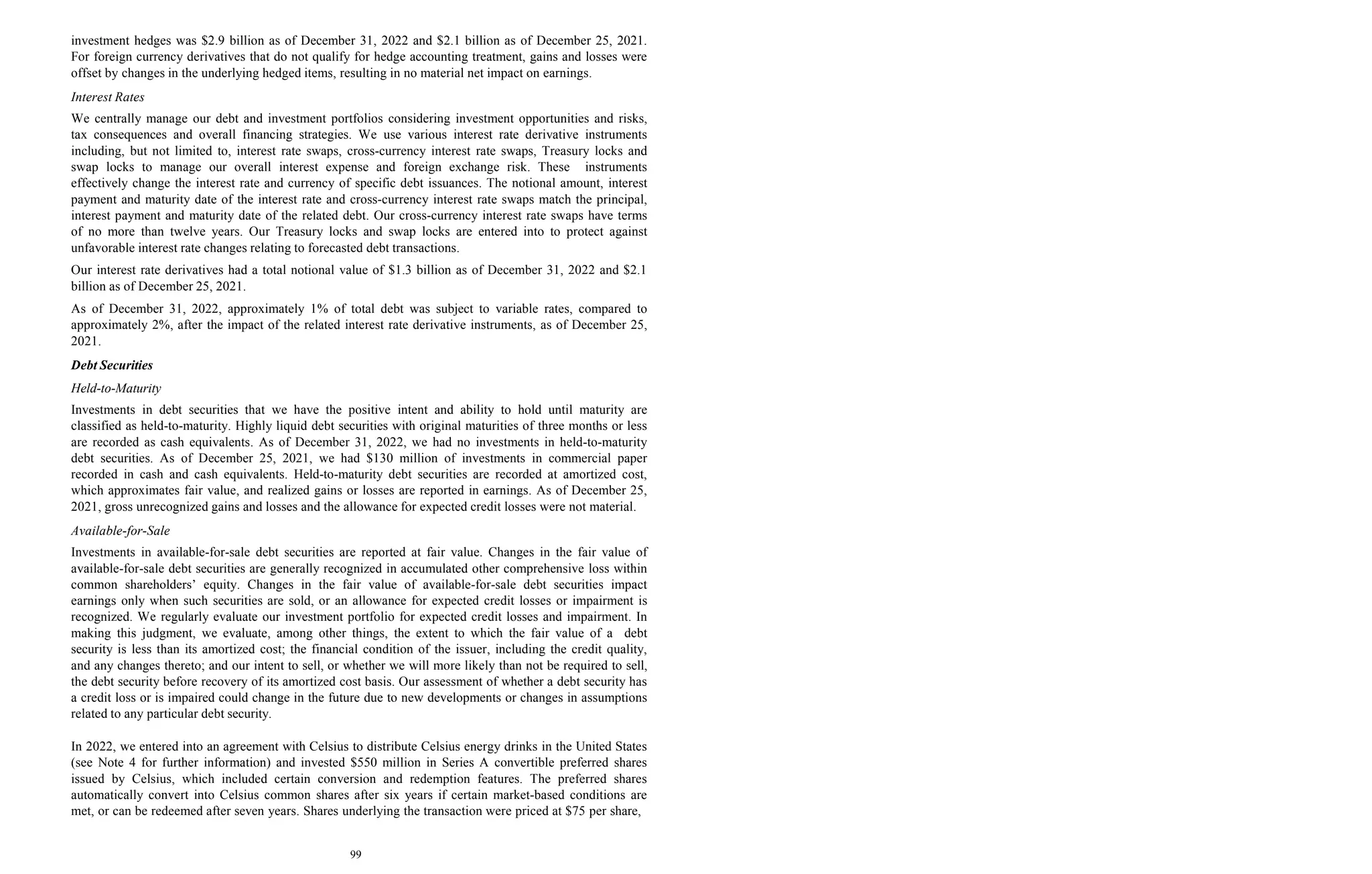 99
investment hedges was $2.9 billion as of December 31, 2022 and $2.1 billion as of December 25, 2021.
For foreign currency derivatives that do not qualify for hedge accounting treatment, gains and losses were
offset by changes in the underlying hedged items, resulting in no material net impact on earnings.
Interest Rates
We centrally manage our debt and investment portfolios considering investment opportunities and risks,
tax consequences and overall financing strategies. We use various interest rate derivative instruments
including, but not limited to, interest rate swaps, cross-currency interest rate swaps, Treasury locks and
swap locks to manage our overall interest expense and foreign exchange risk. These instruments
effectively change the interest rate and currency of specific debt issuances. The notional amount, interest
payment and maturity date of the interest rate and cross-currency interest rate swaps match the principal,
interest payment and maturity date of the related debt. Our cross-currency interest rate swaps have terms
of no more than twelve years. Our Treasury locks and swap locks are entered into to protect against
unfavorable interest rate changes relating to forecasted debt transactions.
Our interest rate derivatives had a total notional value of $1.3 billion as of December 31, 2022 and $2.1
billion as of December 25, 2021.
As of December 31, 2022, approximately 1% of total debt was subject to variable rates, compared to
approximately 2%, after the impact of the related interest rate derivative instruments, as of December 25,
2021.
Debt Securities
Held-to-Maturity
Investments in debt securities that we have the positive intent and ability to hold until maturity are
classified as held-to-maturity. Highly liquid debt securities with original maturities of three months or less
are recorded as cash equivalents. As of December 31, 2022, we had no investments in held-to-maturity
debt securities. As of December 25, 2021, we had $130 million of investments in commercial paper
recorded in cash and cash equivalents. Held-to-maturity debt securities are recorded at amortized cost,
which approximates fair value, and realized gains or losses are reported in earnings. As of December 25,
2021, gross unrecognized gains and losses and the allowance for expected credit losses were not material.
Available-for-Sale
Investments in available-for-sale debt securities are reported at fair value. Changes in the fair value of
available-for-sale debt securities are generally recognized in accumulated other comprehensive loss within
common shareholders’ equity. Changes in the fair value of available-for-sale debt securities impact
earnings only when such securities are sold, or an allowance for expected credit losses or impairment is
recognized. We regularly evaluate our investment portfolio for expected credit losses and impairment. In
making this judgment, we evaluate, among other things, the extent to which the fair value of a debt
security is less than its amortized cost; the financial condition of the issuer, including the credit quality,
and any changes thereto; and our intent to sell, or whether we will more likely than not be required to sell,
the debt security before recovery of its amortized cost basis. Our assessment of whether a debt security has
a credit loss or is impaired could change in the future due to new developments or changes in assumptions
related to any particular debt security.
In 2022, we entered into an agreement with Celsius to distribute Celsius energy drinks in the United States
(see Note 4 for further information) and invested $550 million in Series A convertible preferred shares
issued by Celsius, which included certain conversion and redemption features. The preferred shares
automatically convert into Celsius common shares after six years if certain market-based conditions are
met, or can be redeemed after seven years. Shares underlying the transaction were priced at $75 per share,
 