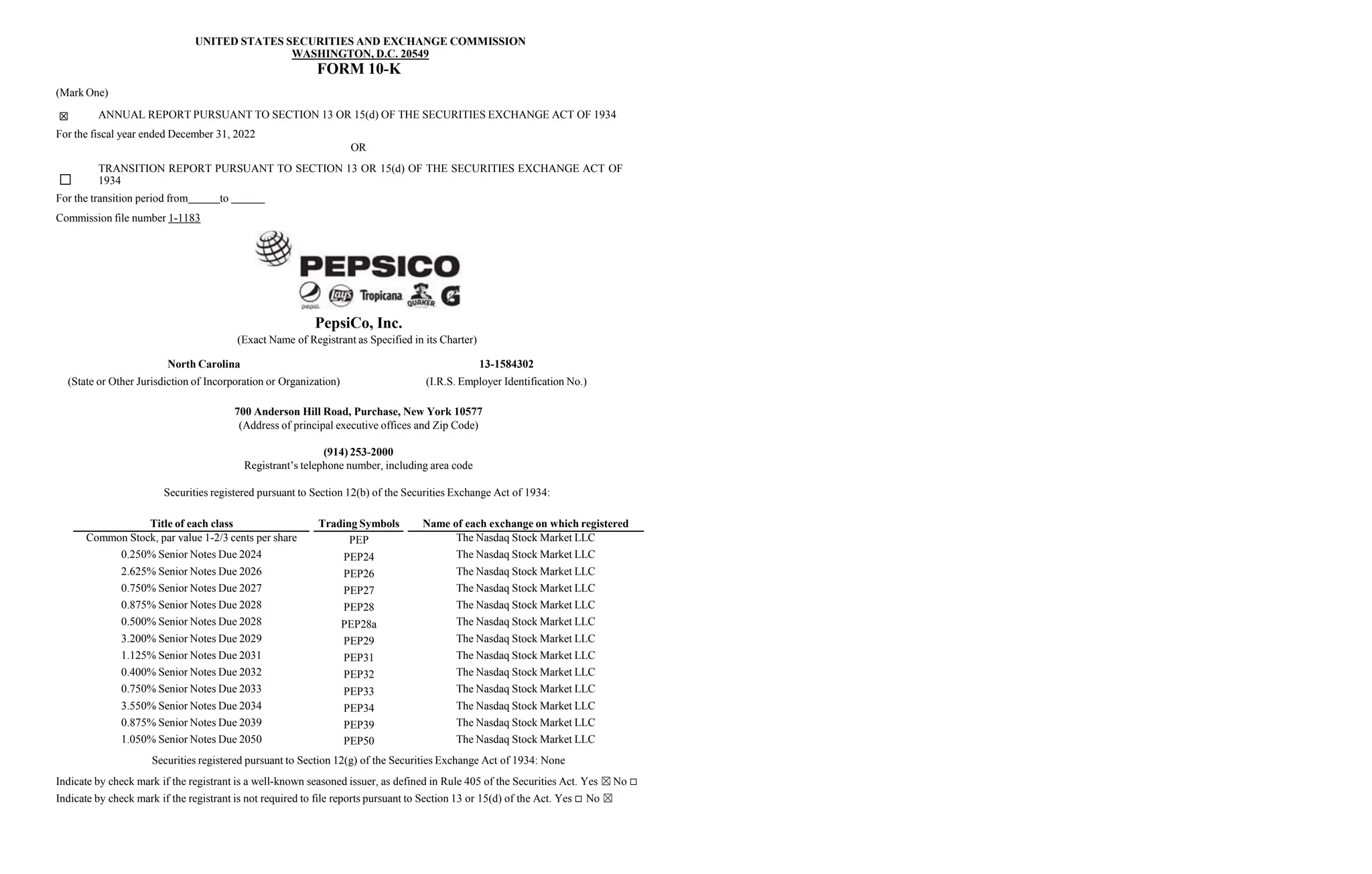 UNITED STATES SECURITIES AND EXCHANGE COMMISSION
WASHINGTON, D.C. 20549
FORM 10-K
(Mark One)
☒ ANNUAL REPORT PURSUANT TO SECTION 13 OR 15(d) OF THE SECURITIES EXCHANGE ACT OF 1934
For the fiscal year ended December 31, 2022
OR
TRANSITION REPORT PURSUANT TO SECTION 13 OR 15(d) OF THE SECURITIES EXCHANGE ACT OF
☐ 1934
For the transition period from to
Commission file number 1-1183
PepsiCo, Inc.
(Exact Name of Registrant as Specified in its Charter)
North Carolina
(State or Other Jurisdiction of Incorporation or Organization)
13-1584302
(I.R.S. Employer Identification No.)
700 Anderson Hill Road, Purchase, New York 10577
(Address of principal executive offices and Zip Code)
(914) 253-2000
Registrant’s telephone number, including area code
Securities registered pursuant to Section 12(b) of the Securities Exchange Act of 1934:
Title of each class Trading Symbols Name of each exchange on which registered
Common Stock, par value 1-2/3 cents per share PEP The Nasdaq Stock Market LLC
0.250% Senior Notes Due 2024 PEP24 The Nasdaq Stock Market LLC
2.625% Senior Notes Due 2026 PEP26 The Nasdaq Stock Market LLC
0.750% Senior Notes Due 2027 PEP27 The Nasdaq Stock Market LLC
0.875% Senior Notes Due 2028 PEP28 The Nasdaq Stock Market LLC
0.500% Senior Notes Due 2028 PEP28a The Nasdaq Stock Market LLC
3.200% Senior Notes Due 2029 PEP29 The Nasdaq Stock Market LLC
1.125% Senior Notes Due 2031 PEP31 The Nasdaq Stock Market LLC
0.400% Senior Notes Due 2032 PEP32 The Nasdaq Stock Market LLC
0.750% Senior Notes Due 2033 PEP33 The Nasdaq Stock Market LLC
3.550% Senior Notes Due 2034 PEP34 The Nasdaq Stock Market LLC
0.875% Senior Notes Due 2039 PEP39 The Nasdaq Stock Market LLC
1.050% Senior Notes Due 2050 PEP50 The Nasdaq Stock Market LLC
Securities registered pursuant to Section 12(g) of the Securities Exchange Act of 1934: None
Indicate by check mark if the registrant is a well-known seasoned issuer, as defined in Rule 405 of the Securities Act. Yes ☒No 
Indicate by check mark if the registrant is not required to file reports pursuant to Section 13 or 15(d) of the Act. Yes  No ☒
 