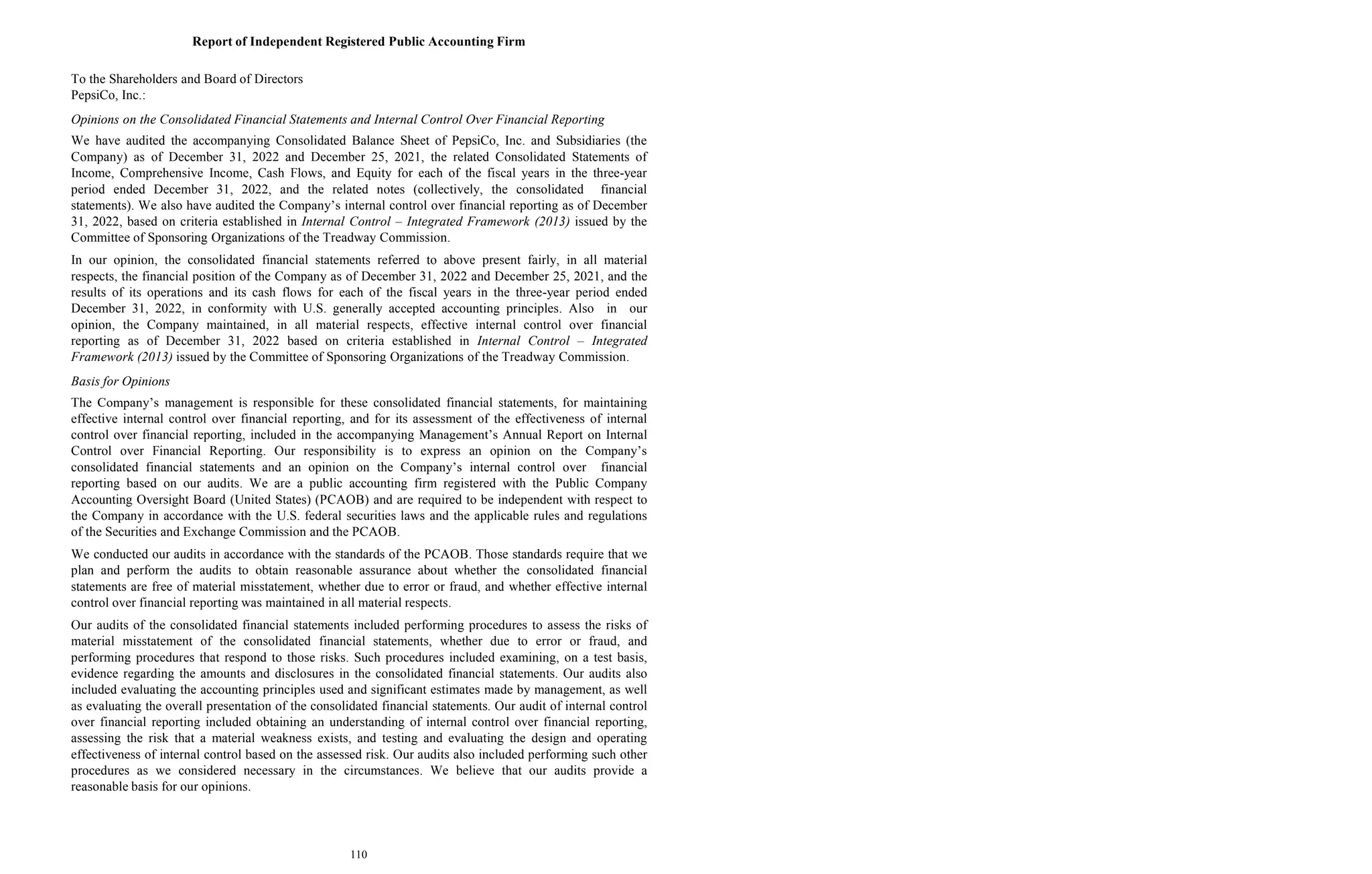 110
Report of Independent Registered Public Accounting Firm
To the Shareholders and Board of Directors
PepsiCo, Inc.:
Opinions on the Consolidated Financial Statements and Internal Control Over Financial Reporting
We have audited the accompanying Consolidated Balance Sheet of PepsiCo, Inc. and Subsidiaries (the
Company) as of December 31, 2022 and December 25, 2021, the related Consolidated Statements of
Income, Comprehensive Income, Cash Flows, and Equity for each of the fiscal years in the three-year
period ended December 31, 2022, and the related notes (collectively, the consolidated financial
statements). We also have audited the Company’s internal control over financial reporting as of December
31, 2022, based on criteria established in Internal Control – Integrated Framework (2013) issued by the
Committee of Sponsoring Organizations of the Treadway Commission.
In our opinion, the consolidated financial statements referred to above present fairly, in all material
respects, the financial position of the Company as of December 31, 2022 and December 25, 2021, and the
results of its operations and its cash flows for each of the fiscal years in the three-year period ended
December 31, 2022, in conformity with U.S. generally accepted accounting principles. Also in our
opinion, the Company maintained, in all material respects, effective internal control over financial
reporting as of December 31, 2022 based on criteria established in Internal Control – Integrated
Framework (2013) issued by the Committee of Sponsoring Organizations of the Treadway Commission.
Basis for Opinions
The Company’s management is responsible for these consolidated financial statements, for maintaining
effective internal control over financial reporting, and for its assessment of the effectiveness of internal
control over financial reporting, included in the accompanying Management’s Annual Report on Internal
Control over Financial Reporting. Our responsibility is to express an opinion on the Company’s
consolidated financial statements and an opinion on the Company’s internal control over financial
reporting based on our audits. We are a public accounting firm registered with the Public Company
Accounting Oversight Board (United States) (PCAOB) and are required to be independent with respect to
the Company in accordance with the U.S. federal securities laws and the applicable rules and regulations
of the Securities and Exchange Commission and the PCAOB.
We conducted our audits in accordance with the standards of the PCAOB. Those standards require that we
plan and perform the audits to obtain reasonable assurance about whether the consolidated financial
statements are free of material misstatement, whether due to error or fraud, and whether effective internal
control over financial reporting was maintained in all material respects.
Our audits of the consolidated financial statements included performing procedures to assess the risks of
material misstatement of the consolidated financial statements, whether due to error or fraud, and
performing procedures that respond to those risks. Such procedures included examining, on a test basis,
evidence regarding the amounts and disclosures in the consolidated financial statements. Our audits also
included evaluating the accounting principles used and significant estimates made by management, as well
as evaluating the overall presentation of the consolidated financial statements. Our audit of internal control
over financial reporting included obtaining an understanding of internal control over financial reporting,
assessing the risk that a material weakness exists, and testing and evaluating the design and operating
effectiveness of internal control based on the assessed risk. Our audits also included performing such other
procedures as we considered necessary in the circumstances. We believe that our audits provide a
reasonable basis for our opinions.
 