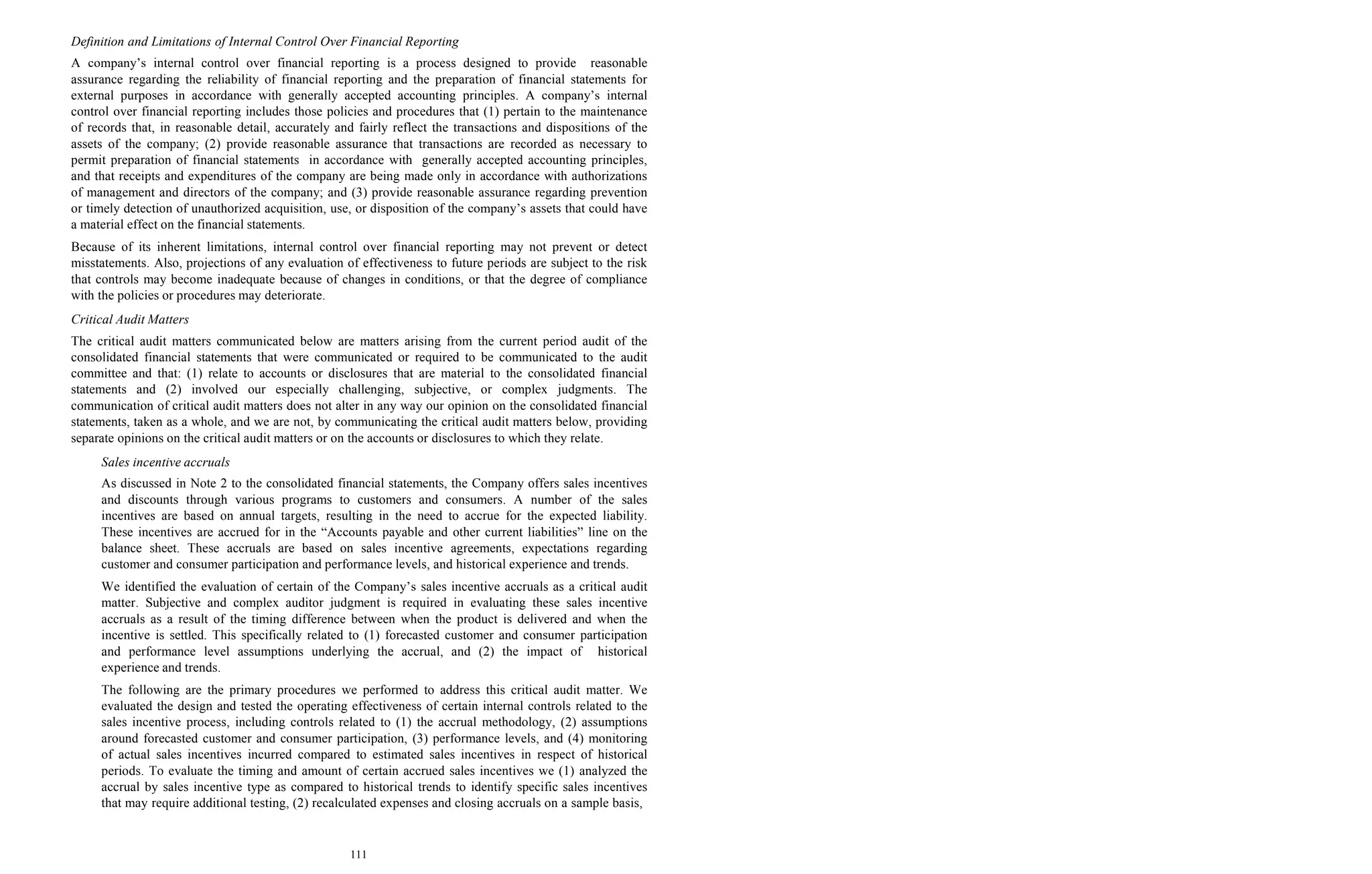 111
Definition and Limitations of Internal Control Over Financial Reporting
A company’s internal control over financial reporting is a process designed to provide reasonable
assurance regarding the reliability of financial reporting and the preparation of financial statements for
external purposes in accordance with generally accepted accounting principles. A company’s internal
control over financial reporting includes those policies and procedures that (1) pertain to the maintenance
of records that, in reasonable detail, accurately and fairly reflect the transactions and dispositions of the
assets of the company; (2) provide reasonable assurance that transactions are recorded as necessary to
permit preparation of financial statements in accordance with generally accepted accounting principles,
and that receipts and expenditures of the company are being made only in accordance with authorizations
of management and directors of the company; and (3) provide reasonable assurance regarding prevention
or timely detection of unauthorized acquisition, use, or disposition of the company’s assets that could have
a material effect on the financial statements.
Because of its inherent limitations, internal control over financial reporting may not prevent or detect
misstatements. Also, projections of any evaluation of effectiveness to future periods are subject to the risk
that controls may become inadequate because of changes in conditions, or that the degree of compliance
with the policies or procedures may deteriorate.
Critical Audit Matters
The critical audit matters communicated below are matters arising from the current period audit of the
consolidated financial statements that were communicated or required to be communicated to the audit
committee and that: (1) relate to accounts or disclosures that are material to the consolidated financial
statements and (2) involved our especially challenging, subjective, or complex judgments. The
communication of critical audit matters does not alter in any way our opinion on the consolidated financial
statements, taken as a whole, and we are not, by communicating the critical audit matters below, providing
separate opinions on the critical audit matters or on the accounts or disclosures to which they relate.
Sales incentive accruals
As discussed in Note 2 to the consolidated financial statements, the Company offers sales incentives
and discounts through various programs to customers and consumers. A number of the sales
incentives are based on annual targets, resulting in the need to accrue for the expected liability.
These incentives are accrued for in the “Accounts payable and other current liabilities” line on the
balance sheet. These accruals are based on sales incentive agreements, expectations regarding
customer and consumer participation and performance levels, and historical experience and trends.
We identified the evaluation of certain of the Company’s sales incentive accruals as a critical audit
matter. Subjective and complex auditor judgment is required in evaluating these sales incentive
accruals as a result of the timing difference between when the product is delivered and when the
incentive is settled. This specifically related to (1) forecasted customer and consumer participation
and performance level assumptions underlying the accrual, and (2) the impact of historical
experience and trends.
The following are the primary procedures we performed to address this critical audit matter. We
evaluated the design and tested the operating effectiveness of certain internal controls related to the
sales incentive process, including controls related to (1) the accrual methodology, (2) assumptions
around forecasted customer and consumer participation, (3) performance levels, and (4) monitoring
of actual sales incentives incurred compared to estimated sales incentives in respect of historical
periods. To evaluate the timing and amount of certain accrued sales incentives we (1) analyzed the
accrual by sales incentive type as compared to historical trends to identify specific sales incentives
that may require additional testing, (2) recalculated expenses and closing accruals on a sample basis,
 