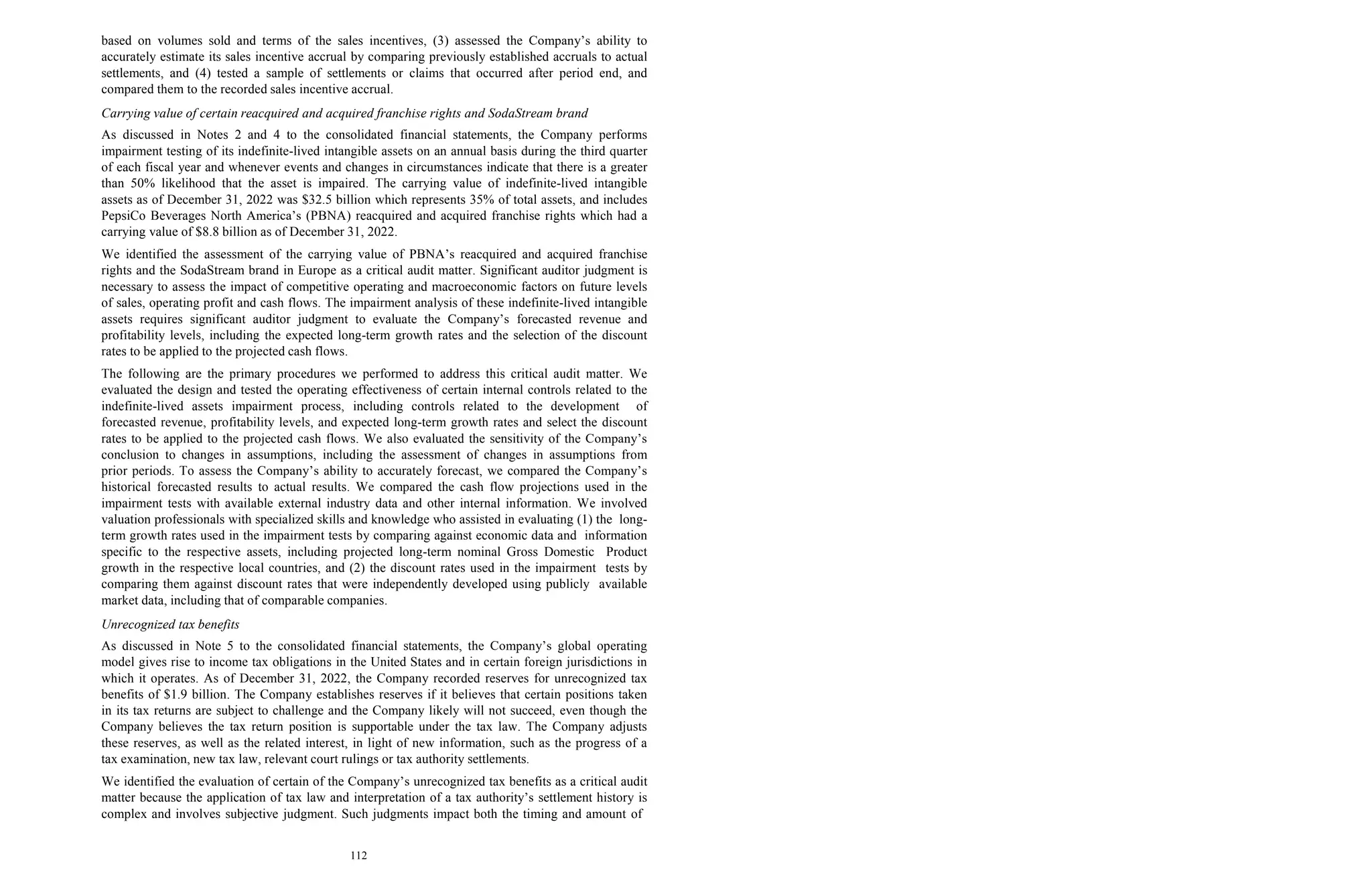 112
based on volumes sold and terms of the sales incentives, (3) assessed the Company’s ability to
accurately estimate its sales incentive accrual by comparing previously established accruals to actual
settlements, and (4) tested a sample of settlements or claims that occurred after period end, and
compared them to the recorded sales incentive accrual.
Carrying value of certain reacquired and acquired franchise rights and SodaStream brand
As discussed in Notes 2 and 4 to the consolidated financial statements, the Company performs
impairment testing of its indefinite-lived intangible assets on an annual basis during the third quarter
of each fiscal year and whenever events and changes in circumstances indicate that there is a greater
than 50% likelihood that the asset is impaired. The carrying value of indefinite-lived intangible
assets as of December 31, 2022 was $32.5 billion which represents 35% of total assets, and includes
PepsiCo Beverages North America’s (PBNA) reacquired and acquired franchise rights which had a
carrying value of $8.8 billion as of December 31, 2022.
We identified the assessment of the carrying value of PBNA’s reacquired and acquired franchise
rights and the SodaStream brand in Europe as a critical audit matter. Significant auditor judgment is
necessary to assess the impact of competitive operating and macroeconomic factors on future levels
of sales, operating profit and cash flows. The impairment analysis of these indefinite-lived intangible
assets requires significant auditor judgment to evaluate the Company’s forecasted revenue and
profitability levels, including the expected long-term growth rates and the selection of the discount
rates to be applied to the projected cash flows.
The following are the primary procedures we performed to address this critical audit matter. We
evaluated the design and tested the operating effectiveness of certain internal controls related to the
indefinite-lived assets impairment process, including controls related to the development of
forecasted revenue, profitability levels, and expected long-term growth rates and select the discount
rates to be applied to the projected cash flows. We also evaluated the sensitivity of the Company’s
conclusion to changes in assumptions, including the assessment of changes in assumptions from
prior periods. To assess the Company’s ability to accurately forecast, we compared the Company’s
historical forecasted results to actual results. We compared the cash flow projections used in the
impairment tests with available external industry data and other internal information. We involved
valuation professionals with specialized skills and knowledge who assisted in evaluating (1) the long-
term growth rates used in the impairment tests by comparing against economic data and information
specific to the respective assets, including projected long-term nominal Gross Domestic Product
growth in the respective local countries, and (2) the discount rates used in the impairment tests by
comparing them against discount rates that were independently developed using publicly available
market data, including that of comparable companies.
Unrecognized tax benefits
As discussed in Note 5 to the consolidated financial statements, the Company’s global operating
model gives rise to income tax obligations in the United States and in certain foreign jurisdictions in
which it operates. As of December 31, 2022, the Company recorded reserves for unrecognized tax
benefits of $1.9 billion. The Company establishes reserves if it believes that certain positions taken
in its tax returns are subject to challenge and the Company likely will not succeed, even though the
Company believes the tax return position is supportable under the tax law. The Company adjusts
these reserves, as well as the related interest, in light of new information, such as the progress of a
tax examination, new tax law, relevant court rulings or tax authority settlements.
We identified the evaluation of certain of the Company’s unrecognized tax benefits as a critical audit
matter because the application of tax law and interpretation of a tax authority’s settlement history is
complex and involves subjective judgment. Such judgments impact both the timing and amount of
 